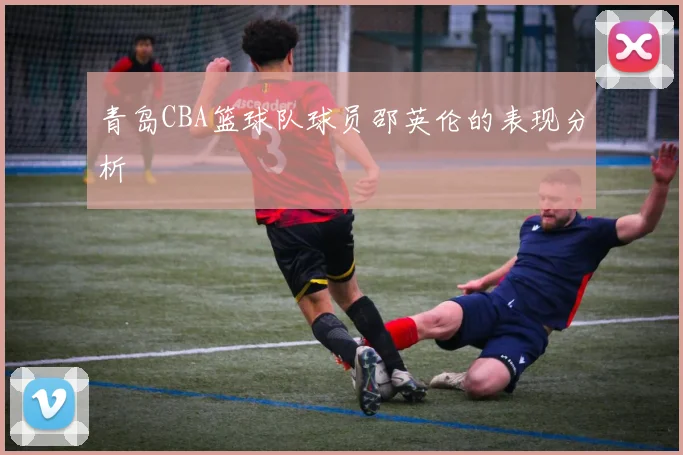 青岛CBA篮球队球员邵英伦的表现分析