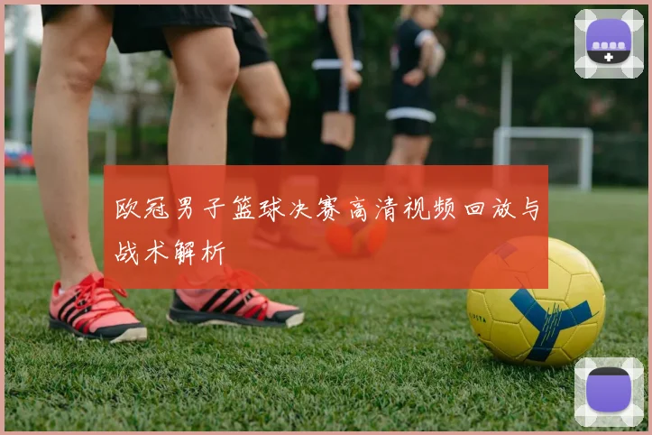 欧冠男子篮球决赛高清视频回放与战术解析